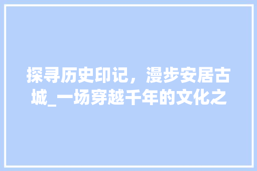 探寻历史印记，漫步安居古城_一场穿越千年的文化之旅