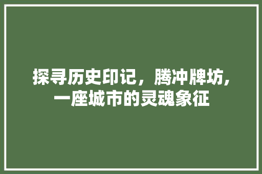 探寻历史印记，腾冲牌坊,一座城市的灵魂象征