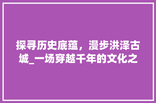 探寻历史底蕴，漫步洪泽古城_一场穿越千年的文化之旅