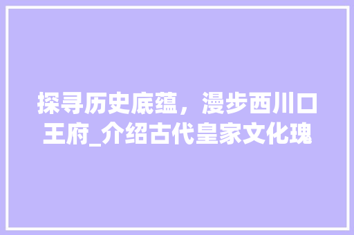 探寻历史底蕴，漫步西川口王府_介绍古代皇家文化瑰宝