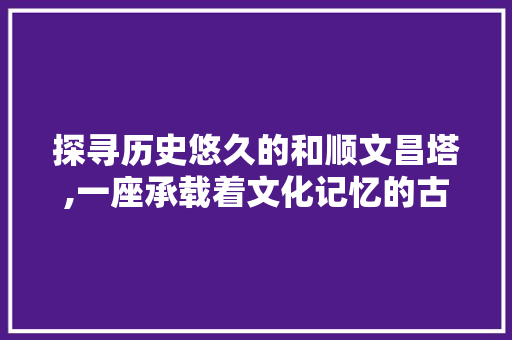 探寻历史悠久的和顺文昌塔,一座承载着文化记忆的古城地标