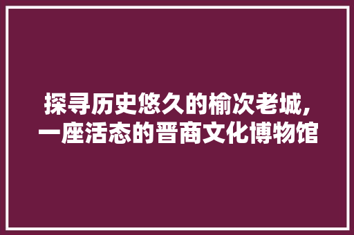 探寻历史悠久的榆次老城,一座活态的晋商文化博物馆