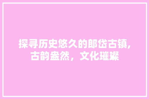 探寻历史悠久的郎岱古镇,古韵盎然，文化璀璨