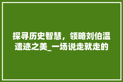 探寻历史智慧，领略刘伯温遗迹之美_一场说走就走的旅行