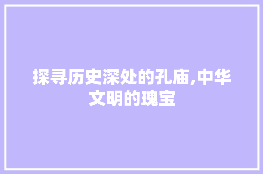 探寻历史深处的孔庙,中华文明的瑰宝