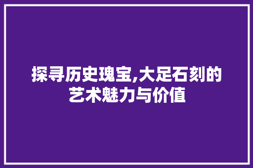 探寻历史瑰宝,大足石刻的艺术魅力与价值