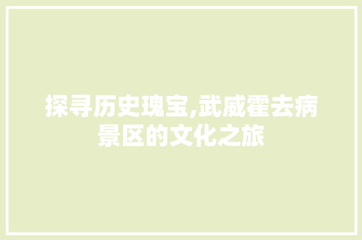 探寻历史瑰宝,武威霍去病景区的文化之旅