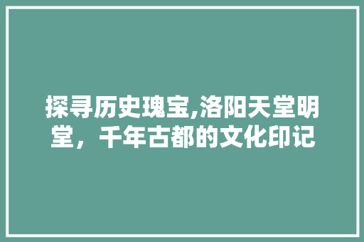 探寻历史瑰宝,洛阳天堂明堂，千年古都的文化印记