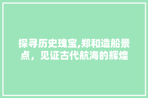 探寻历史瑰宝,郑和造船景点，见证古代航海的辉煌