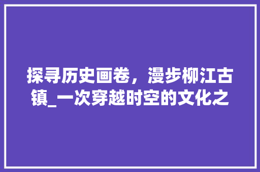 探寻历史画卷，漫步柳江古镇_一次穿越时空的文化之旅