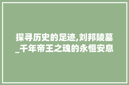 探寻历史的足迹,刘邦陵墓_千年帝王之魂的永恒安息地