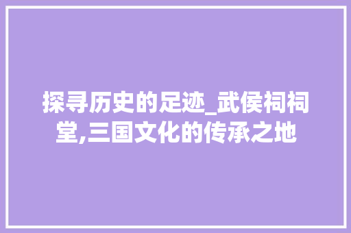 探寻历史的足迹_武侯祠祠堂,三国文化的传承之地