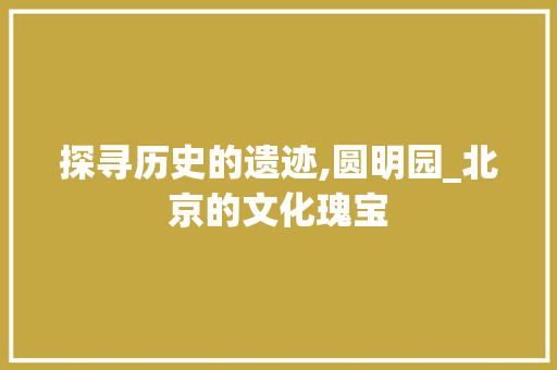 探寻历史的遗迹,圆明园_北京的文化瑰宝