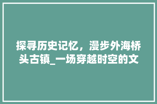 探寻历史记忆，漫步外海桥头古镇_一场穿越时空的文化之旅