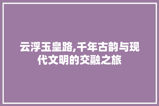 云浮玉皇路,千年古韵与现代文明的交融之旅