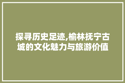 探寻历史足迹,榆林抚宁古城的文化魅力与旅游价值