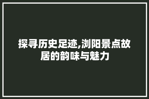 探寻历史足迹,浏阳景点故居的韵味与魅力