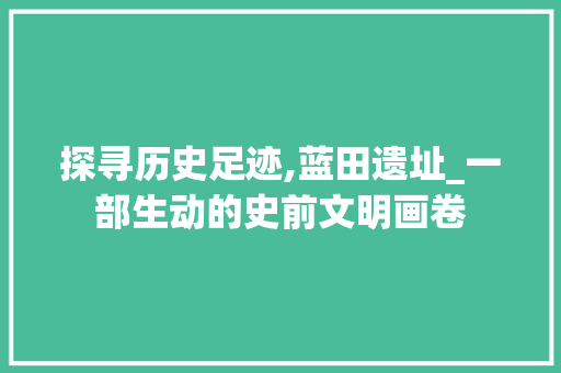 探寻历史足迹,蓝田遗址_一部生动的史前文明画卷