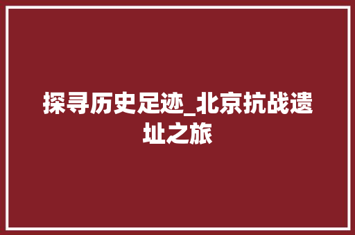 探寻历史足迹_北京抗战遗址之旅