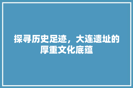 探寻历史足迹，大连遗址的厚重文化底蕴