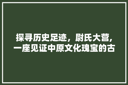 探寻历史足迹，尉氏大营,一座见证中原文化瑰宝的古城堡