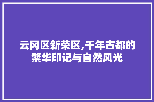 云冈区新荣区,千年古都的繁华印记与自然风光