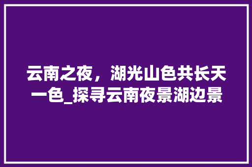 云南之夜，湖光山色共长天一色_探寻云南夜景湖边景点之美