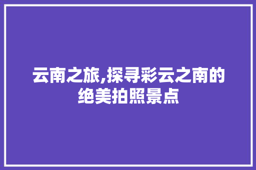 云南之旅,探寻彩云之南的绝美拍照景点