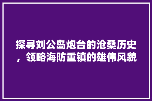 探寻刘公岛炮台的沧桑历史，领略海防重镇的雄伟风貌