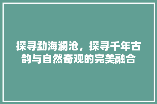 探寻勐海澜沧，探寻千年古韵与自然奇观的完美融合