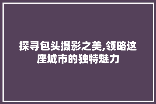 探寻包头摄影之美,领略这座城市的独特魅力