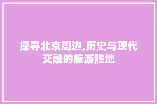 探寻北京周边,历史与现代交融的旅游胜地