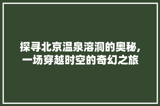 探寻北京温泉溶洞的奥秘,一场穿越时空的奇幻之旅