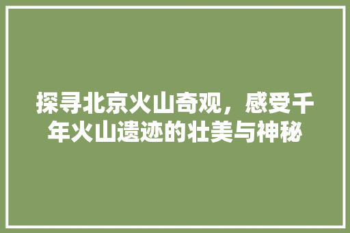 探寻北京火山奇观，感受千年火山遗迹的壮美与神秘