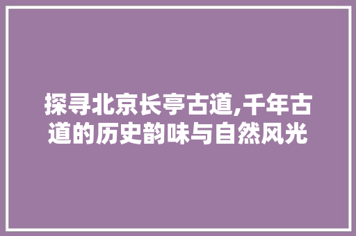 探寻北京长亭古道,千年古道的历史韵味与自然风光