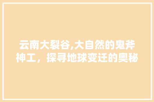 云南大裂谷,大自然的鬼斧神工，探寻地球变迁的奥秘