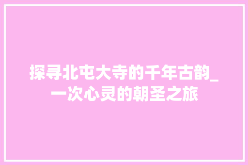 探寻北屯大寺的千年古韵_一次心灵的朝圣之旅