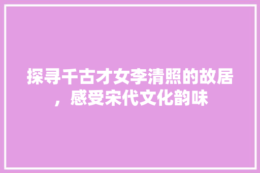 探寻千古才女李清照的故居，感受宋代文化韵味