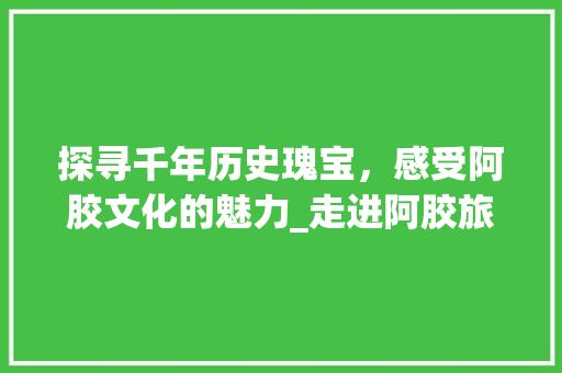 探寻千年历史瑰宝，感受阿胶文化的魅力_走进阿胶旅游胜地