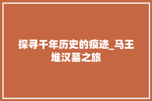 探寻千年历史的痕迹_马王堆汉墓之旅