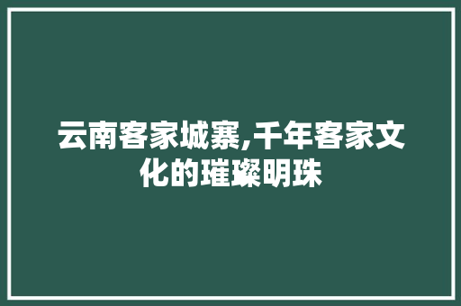 云南客家城寨,千年客家文化的璀璨明珠