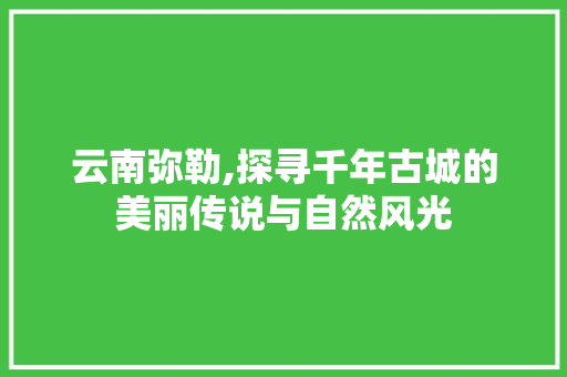 云南弥勒,探寻千年古城的美丽传说与自然风光