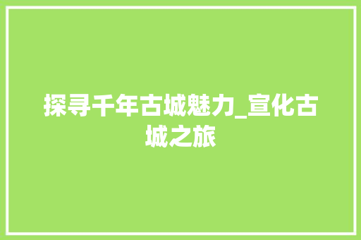 探寻千年古城魅力_宣化古城之旅