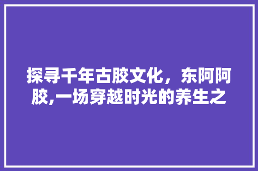 探寻千年古胶文化，东阿阿胶,一场穿越时光的养生之旅