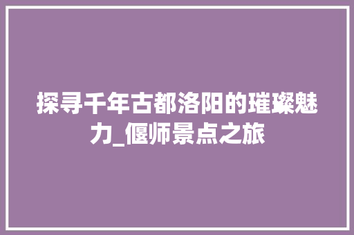 探寻千年古都洛阳的璀璨魅力_偃师景点之旅