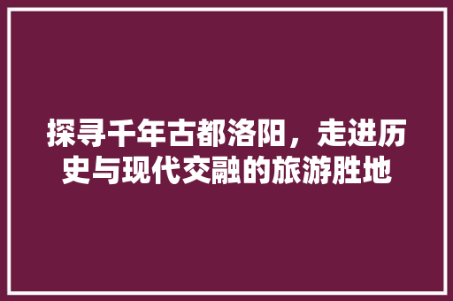 探寻千年古都洛阳，走进历史与现代交融的旅游胜地