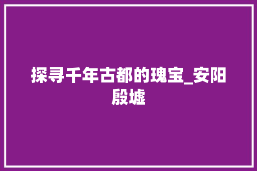 探寻千年古都的瑰宝_安阳殷墟