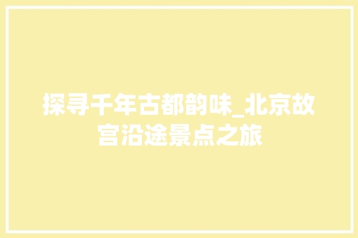 探寻千年古都韵味_北京故宫沿途景点之旅