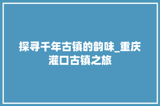 探寻千年古镇的韵味_重庆灌口古镇之旅