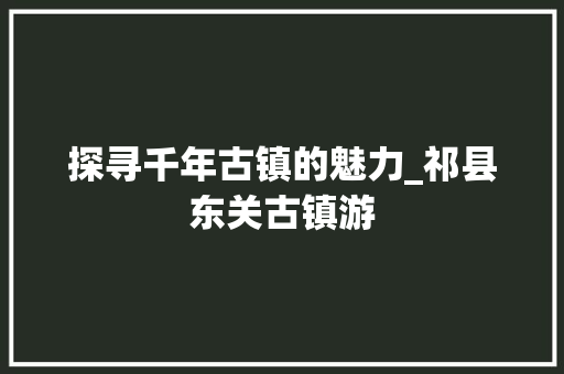 探寻千年古镇的魅力_祁县东关古镇游